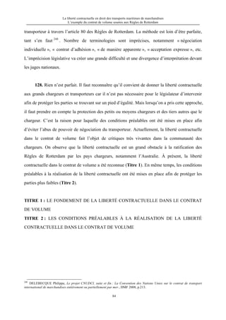La liberté contractuelle en droit des transports maritimes de marchandises
L’exemple du contrat de volume soumis aux Règles de Rotterdam
84
transporteur à travers l’article 80 des Règles de Rotterdam. La méthode est loin d’être parfaite,
tant s’en faut 248
. Nombre de terminologies sont imprécises, notamment « négociation
individuelle », « contrat d’adhésion », « de manière apparente », « acceptation expresse », etc.
L’imprécision législative va créer une grande difficulté et une divergence d’interprétation devant
les juges nationaux.
128. Rien n’est parfait. Il faut reconnaître qu’il convient de donner la liberté contractuelle
aux grands chargeurs et transporteurs car il n’est pas nécessaire pour le législateur d’intervenir
afin de protéger les parties se trouvant sur un pied d’égalité. Mais lorsqu’on a pris cette approche,
il faut prendre en compte la protection des petits ou moyens chargeurs et des tiers autres que le
chargeur. C’est la raison pour laquelle des conditions préalables ont été mises en place afin
d’éviter l’abus de pouvoir de négociation du transporteur. Actuellement, la liberté contractuelle
dans le contrat de volume fait l’objet de critiques très vivantes dans la communauté des
chargeurs. On observe que la liberté contractuelle est un grand obstacle à la ratification des
Règles de Rotterdam par les pays chargeurs, notamment l’Australie. À présent, la liberté
contractuelle dans le contrat de volume a été reconnue (Titre 1). En même temps, les conditions
préalables à la réalisation de la liberté contractuelle ont été mises en place afin de protéger les
parties plus faibles (Titre 2).
TITRE 1 : LE FONDEMENT DE LA LIBERTÉ CONTRACTUELLE DANS LE CONTRAT
DE VOLUME
TITRE 2 : LES CONDITIONS PRÉALABLES À LA RÉALISATION DE LA LIBERTÉ
CONTRACTUELLE DANS LE CONTRAT DE VOLUME
248
DELEBECQUE Philippe, Le projet CNUDCI, suite et fin : La Convention des Nations Unies sur le contrat de transport
international de marchandises entièrement ou partiellement par mer , DMF 2008, p.213.
 