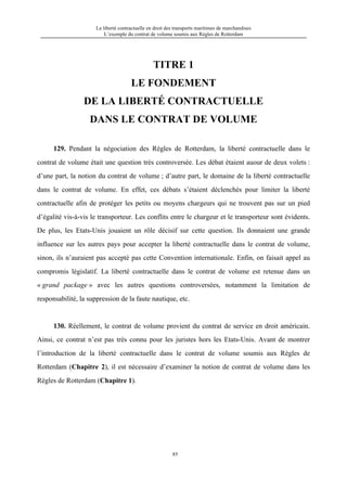 La liberté contractuelle en droit des transports maritimes de marchandises
L’exemple du contrat de volume soumis aux Règles de Rotterdam
85
TITRE 1
LE FONDEMENT
DE LA LIBERTÉ CONTRACTUELLE
DANS LE CONTRAT DE VOLUME
129. Pendant la négociation des Règles de Rotterdam, la liberté contractuelle dans le
contrat de volume était une question très controversée. Les débat étaient auour de deux volets :
d’une part, la notion du contrat de volume ; d’autre part, le domaine de la liberté contractuelle
dans le contrat de volume. En effet, ces débats s’étaient déclenchés pour limiter la liberté
contractuelle afin de protéger les petits ou moyens chargeurs qui ne trouvent pas sur un pied
d’égalité vis-à-vis le transporteur. Les conflits entre le chargeur et le transporteur sont évidents.
De plus, les Etats-Unis jouaient un rôle décisif sur cette question. Ils donnaient une grande
influence sur les autres pays pour accepter la liberté contractuelle dans le contrat de volume,
sinon, ils n’auraient pas accepté pas cette Convention internationale. Enfin, on faisait appel au
compromis législatif. La liberté contractuelle dans le contrat de volume est retenue dans un
« grand package » avec les autres questions controversées, notamment la limitation de
responsabilité, la suppression de la faute nautique, etc.
130. Réellement, le contrat de volume provient du contrat de service en droit américain.
Ainsi, ce contrat n’est pas très connu pour les juristes hors les Etats-Unis. Avant de montrer
l’introduction de la liberté contractuelle dans le contrat de volume soumis aux Règles de
Rotterdam (Chapitre 2), il est nécessaire d’examiner la notion de contrat de volume dans les
Règles de Rotterdam (Chapitre 1).
 