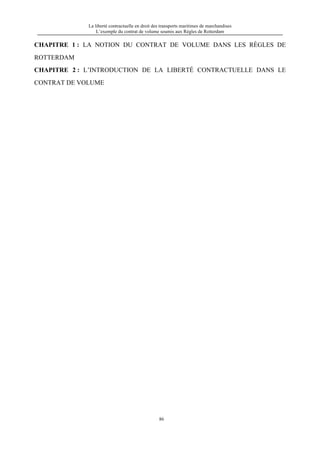 La liberté contractuelle en droit des transports maritimes de marchandises
L’exemple du contrat de volume soumis aux Règles de Rotterdam
86
CHAPITRE 1 : LA NOTION DU CONTRAT DE VOLUME DANS LES RÈGLES DE
ROTTERDAM
CHAPITRE 2 : L’INTRODUCTION DE LA LIBERTÉ CONTRACTUELLE DANS LE
CONTRAT DE VOLUME
 