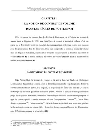 La liberté contractuelle en droit des transports maritimes de marchandises
L’exemple du contrat de volume soumis aux Règles de Rotterdam
87
CHAPITRE 1
LA NOTION DE CONTRAT DE VOLUME
DANS LES RÈGLES DE ROTTERDAM
131. Le contrat de volume dans les Règles de Rotterdam est à l’origine du contrat de
service dans le Shipping Act 1984 aux Etats-Unis. A présent, le contrat de volume n’est pas
prévu par le droit positif au niveau mondial. Au niveau pratique, ce type de contrat reste inconnu
pour des praticiens au delà des États-Unis. Pour bien comprendre la notion de contrat de volume
dans les Règles de Rotterdam, il convient de présenter successivement la définition du contrat de
volume (Section 1), la nature juridique du contrat de volume (Section 2) et le mécanisme du
contrat de volume (Section 3).
SECTION 1
LA DÉFINITION DU CONTRAT DE VOLUME
132. Aujourd’hui, le contrat de volume a été prévu dans les Règles de Rotterdam.
L’introduction du contrat de volume, selon la demande commerciale, vise clairement à donner la
liberté contractuelle aux parties. Sur ce point, la proposition des États-Unis dans la 12e
session
du Groupe de travail III peut bien illustrer ce propos. Pendant la période de la négociation du
projet des Règles de Rotterdam, nombre de terminologies similaires ont été employées pour ce
type de contrat spécial : service contract, Ocean Transportation Contract249
, Ocean Liner
Service Agreement 250
, Volume contract251
. Si la définition apparaissait très importante pendant
la discussion du contrat de volume (§2), il convient de rappeler parallèlement les débats autour
cette définition au cours de la négociation (§1).
249
La déclaration commune entre le NITL et le WSC du 25 septembre 2001.
250
A/CN.9/WG.III/WP34 et A/CN.9/WG.III/WP42 des États-Unis.
251
A/CN.9/572.
 