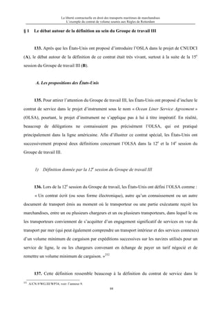 La liberté contractuelle en droit des transports maritimes de marchandises
L’exemple du contrat de volume soumis aux Règles de Rotterdam
88
§ 1 Le débat autour de la définition au sein du Groupe de travail III
133. Après que les États-Unis ont proposé d’introduire l’OSLA dans le projet de CNUDCI
(A), le débat autour de la définition de ce contrat était très vivant, surtout à la suite de la 15e
session du Groupe de travail III (B).
A. Les propositions des États-Unis
135. Pour attirer l’attention du Groupe de travail III, les États-Unis ont proposé d’inclure le
contrat de service dans le projet d’instrument sous le nom « Ocean Liner Service Agreement »
(OLSA), pourtant, le projet d’instrument ne s’applique pas à lui à titre impératif. En réalité,
beaucoup de délégations ne connaissaient pas précisément l’OLSA, qui est pratiqué
principalement dans la ligne américaine. Afin d’illustrer ce contrat spécial, les États-Unis ont
successivement proposé deux définitions concernant l’OLSA dans la 12e
et la 14e
session du
Groupe de travail III.
1) Définition donnée par la 12e
session du Groupe de travail III
136. Lors de la 12e
session du Groupe de travail, les États-Unis ont défini l’OLSA comme :
« Un contrat écrit (ou sous forme électronique), autre qu’un connaissement ou un autre
document de transport émis au moment où le transporteur ou une partie exécutante reçoit les
marchandises, entre un ou plusieurs chargeurs et un ou plusieurs transporteurs, dans lequel le ou
les transporteurs conviennent de s’acquitter d’un engagement significatif de services en vue du
transport par mer (qui peut également comprendre un transport intérieur et des services connexes)
d’un volume minimum de cargaison par expéditions successives sur les navires utilisés pour un
service de ligne, le ou les chargeurs convenant en échange de payer un tarif négocié et de
remettre un volume minimum de cargaison. »252
137. Cette définition ressemble beaucoup à la définition du contrat de service dans le
252
A/CN.9/WG.III/WP34, voir: l’annexe 9.
 