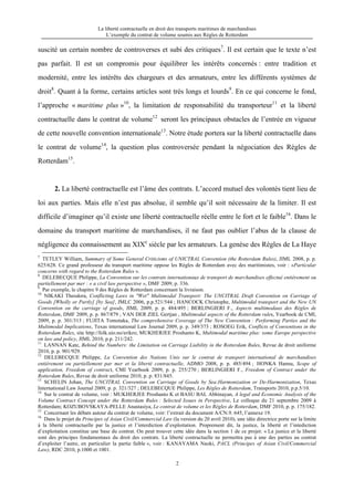 La liberté contractuelle en droit des transports maritimes de marchandises
L’exemple du contrat de volume soumis aux Règles de Rotterdam
2
suscité un certain nombre de controverses et subi des critiques7
. Il est certain que le texte n’est
pas parfait. Il est un compromis pour équilibrer les intérêts concernés : entre tradition et
modernité, entre les intérêts des chargeurs et des armateurs, entre les différents systèmes de
droit8
. Quant à la forme, certains articles sont très longs et lourds9
. En ce qui concerne le fond,
l’approche « maritime plus »10
, la limitation de responsabilité du transporteur11
et la liberté
contractuelle dans le contrat de volume12
seront les principaux obstacles de l’entrée en vigueur
de cette nouvelle convention internationale13
. Notre étude portera sur la liberté contractuelle dans
le contrat de volume14
, la question plus controversée pendant la négociation des Règles de
Rotterdam15
.
2. La liberté contractuelle est l’âme des contrats. L’accord mutuel des volontés tient lieu de
loi aux parties. Mais elle n’est pas absolue, il semble qu’il soit nécessaire de la limiter. Il est
difficile d’imaginer qu’il existe une liberté contractuelle réelle entre le fort et le faible16
. Dans le
domaine du transport maritime de marchandises, il ne faut pas oublier l’abus de la clause de
négligence du connaissement au XIXe
siècle par les armateurs. La genèse des Règles de La Haye
7
TETLEY William, Summary of Some General Criticisms of UNICTRAL Convention (the Rotterdam Rules), JIML 2008, p. p.
625/628. Ce grand professeur du transport maritime oppose les Règles de Rotterdam avec des maritimistes, voir : «Particular
concerns with regard to the Rotterdam Rules ».
8
DELEBECQUE Philippe, La Convention sur les contrats internationaux de transport de marchandises effectué entièrement ou
partiellement par mer : « a civil law perspective », DMF 2009, p. 336.
9
Par exemple, le chapitre 9 des Règles de Rotterdam concernant la livraison.
10
NIKAKI Theodora, Conflicting Laws in "Wet" Multimodal Transport: The UNCITRAL Draft Convention on Carriage of
Goods [Wholly or Partly] [by Sea], JMLC 2006, p.p.521/544 ; HANCOCK Christophe, Multimodal transport and the New UN
Convention on the carriage of goods, JIML 2009, p. p. 484/495 ; BERLINGIERI F., Aspects multimodaux des Règles de
Rotterdam, DMF 2009, p. p. 867/879 ; VAN DER ZIEL Gertjan , Multimodal aspects of the Rotterdam rules, Yearbook de CMI,
2009, p. p. 301/313 ; FUJITA Tomotaka, The comprehensive Coverage of The New Convention : Performing Parties and the
Multimodal Implications, Texas international Law Journal 2009, p. p. 349/373 ; ROSOEG Erik, Conflicts of Conventions in the
Rotterdam Rules, site http://folk.uio.no/erikro; MUKHERJEE Proshanto K, Multimodal maritime plus: some Europe perspective
on law and policy, JIML 2010, p.p. 211/242.
11
LANNAN Kate, Behind the Numbers: the Limitation on Carriage Liability in the Rotterdam Rules, Revue de droit uniforme
2010, p. p. 901/929.
12
DELEBECQUE Philippe, La Convention des Nations Unis sur le contrat de transport international de marchandises
entièrement ou partiellement par mer et la liberté contractuelle, ADMO 2008, p. p. 485/494 ; HONKA Hannu, Scope of
application, Freedom of contract, CMI Yearbook 2009, p. p. 255/270 ; BERLINGIERI F., Freedom of Contract under the
Rotterdam Rules, Revue de droit uniforme 2010, p. p. 831/845.
13
SCHELIN Johan, The UNCITRAL Convention on Carriage of Goods by Sea:Harmonization or De-Harmonization, Texas
International Law Journal 2009, p. p. 321/327 ; DELEBECQUE Philippe, Les Règles de Rotterdam, Transports 2010, p.p.5/10.
14
Sur le contrat de volume, voir : MUKHERJEE Proshanto K et BASU BAL Abhinayan, A legal and Economic Analysis of the
Volume Contract Concept under the Rotterdam Rules : Selected Issues in Perspective, Le colloque du 21 septembre 2009 à
Rotterdam; KOZUBOVSKAYA-PELLE Anastasiya, Le contrat de volume et les Règles de Rotterdam, DMF 2010, p. p. 175/182.
15
Concernant les débats autour du contrat de volume, voir: l’extrait du document A/CN.9. 645, l’annexe 19.
16
Dans le projet du Principes of Asian Civil/Commercial Law (la version du 20 avril 2010), une idée directrice porte sur la limite
à la liberté contractuelle par la justice et l’interdiction d’exploitation. Proprement dit, la justice, la liberté et l’intediction
d’exploitation constitue une base du contrat. On peut trouver cette idée dans la section 1 de ce projet: « La justice et la liberté
sont des principes fondamentaux du droit des contrats. La liberté contractuelle ne permettra pas à une des parties au contrat
d’exploiter l’autre, en particulier la partie faible », voir : KANAYAMA Naoki, PACL (Principes of Asian Civil/Commercial
Law), RDC 2010, p.1000 et 1001.
 