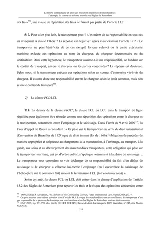 La liberté contractuelle en droit des transports maritimes de marchandises
L’exemple du contrat de volume soumis aux Règles de Rotterdam
316
des frais776
, une clause de répartition des frais ne faisant pas partie de l’article 13.2.
517. Pour aller plus loin, le transporteur peut-il s’exonérer de sa responsabilité en tout cas
en invoquant la clause FIOST ? La réponse est négative : après avoir examiné l’article 17.2.i. Le
transporteur ne peut bénéficier de ce cas excepté lorsque celui-ci ou la partie exécutante
maritime exécute ces opérations au nom du chargeur, du chargeur documentaire ou du
destinataire. Dans cette hypothèse, le transporteur assume-t-il une responsabilité, se fondant sur
le contrat de transport, envers le chargeur ou les parties concernées ? La réponse est douteuse.
Selon nous, si le transporteur exécute ces opérations selon un contrat d’entreprise vis-à-vis du
chargeur. Il assume donc une responsabilité envers le chargeur selon le droit commun, mais non
selon le contrat de transport777
.
2) La clause FCL/LCL
518. En dehors de la clause FIOST, la clause FCL ou LCL dans le transport de ligne
régulière peut également être réputée comme une répartition des opérations entre le chargeur et
le transporteur, notamment entre l’empotage et le saisissage. Dans l’arrêt du 9 avril 2009778
, la
Cour d’appel de Rouen a considéré : « Or pèse sur le transporteur en vertu du droit international
(Convention de Bruxelles de 1924) que du droit interne (loi de 1966) l’obligation de procéder de
manière appropriée et soigneuse au chargement, à la manutention, à l’arrimage, au transport, à la
garde, aux soins et au déchargement des marchandises transportées, cette obligation qui pèse sur
le transporteur maritime, qui est d’ordre public, s’applique notamment à la phase de saisissage. ...
Le transporteur peut cependant se voir décharger de sa responsabilité du fait d’un défaut de
saisissage si le chargeur a effectué lui-même l’empotage (en l’occurrence la saisissage de
l’hélicoptère sur le container flat) suivant la terminaison FCL (full container load) ».
Selon cet arrêt, la clause FCL ou LCL doit entrer dans le champ d’application de l’article
13.2 des Règles de Rotterdam pour répartir les frais et le risque des opérations concernées entre
776
VON ZIEGLER Alexander, The Liability of the Contracting Carrier, Texas International Law Journal 2009, p.337.
777
On peut trouver cette même question dans l’article 48.5. Lorsque les marchandises sont en souffrance, le transporteur n’est
pas responsable de la perte ou du dommage aux marchandises selon les Règles de Rotterdam, mais en droit commun.
778
DMF 2009, p.p. 991/998, obs. Cécile DE CET BERTIN ; Revue de droit des transports 2009, décembre, n° 245, obs. Martin
NDENDE.
 