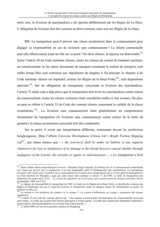 La liberté contractuelle en droit des transports maritimes de marchandises
L’exemple du contrat de volume soumis aux Règles de Rotterdam
323
notre sens, la livraison de marchandises a été ignorée délibérément par les Règles de La Haye.
L’obligation de livraison doit être soumise au droit commun, mais non aux Règles de La Haye.
531. Le transporteur peut-il prévoir une clause exonératoire dans le connaissement pour
dégager sa responsabilité en cas de livraison sans connaissement ? La liberté contractuelle
peut-elle effectivement jouer un rôle sur ce point ? En droit chinois, la réponse est défavorable793
.
Selon l’article 44 du Code maritime chinois, toutes les clauses du contrat de transport maritime,
un connaissement ou les autres documents de transport constatant le contrat de transport, sont
nulles lorsqu’elles sont contraires aux stipulations du chapitre 4. En principe, le chapitre 4 du
Code maritime chinois est impératif, comme les Règles de la Haye-Visby794
, sauf dispositions
spéciales795
. Sur les obligations du transporteur concernant la livraison des marchandises,
l’article 71 dudit code a déjà prévu que le transporteur doit livrer les marchandises contre remise
du connaissement, toutes les clauses contraires étant considérées nulles et non avenues. De plus,
on peut se référer à l’article 53 du Code des contrats chinois concernant la validité de la clause
exonératoire 796
. La livraison sans connaissement étant généralement un comportement
intentionnel du transporteur (la livraison sans connaissement contre remise de la lettre de
garantie), la clause exonératoire concernée doit être condamnée.
Sur ce point, il existe une interprétation différente, notamment devant les juridictions
hongkongaises. Dans l’affaire Carewins Development (China) Ltd v Bright Fortune Shipping
Ltd797
, une clause énonce que : « the [carriers] shall be under no liability in any capacity
whatsoever for loss or misdelivery of or damage to the Goods however caused whether through
negligence of the Carrier, his servants or agents or subcontractors … » Le transporteur a livré
793
Dans l’affaire Shanxi import&export artwork v. Shanghai Yangzi shipping, le booking note et le connaissement comprennent
une clause qui prévoit que le transporteur n’est pas responsable après le déchargement des marchandises. Le transporteur
invoquait cette clause pour s’exonérer de sa responsabilité de livraison sans connaissement qui a eu lieu après le déchargement.
La Cour maritime de Shanghai a jugé que cette clause était contraire à l’article 71 du CMC, et nulle, le transporteur doit
indemniser les ayants droit. Voir : Le recueil des jugements sur la livraison sans connaissement du transport maritime, Presse
de Shanghai, 2006, p.p.19/22.
794
Le régime de responsabilité du transporteur du CMC se fonde sur les Règles de la Haye-Visby, et absorbe des contenus des
Règles de Hambourg, tels que le retard de livraison, le transporteur actuel, le chargeur actuel, les marchandises en ponté, les
animaux vivants, etc.
795
La section 6 « la résiliation du contrat » et la section 7 « le contrat d’affrètement au voyage » concernent des clauses
supplétives.
796
L’article 53 du Code des contrats prévoit que : « les	
   clauses	
   contractuelles	
   d’exonération	
   de	
   responsabilité	
   suivantes	
  
sont	
  nulles	
  :	
  1)	
  celles	
  qui	
  causent	
  des	
  lésions	
  physiques	
  à	
  l’autre	
  partie	
  ;	
  2)	
  celles	
  qui	
  causent	
  des	
  préjudices	
  matériels	
  à	
  
l’autre	
  partie,	
  intentionnellement	
  ou	
  à	
  la	
  suite	
  d’une	
  faute	
  lourde. »
797
27 juillet 2006, la Cour de la première instance de Hongkong.
 