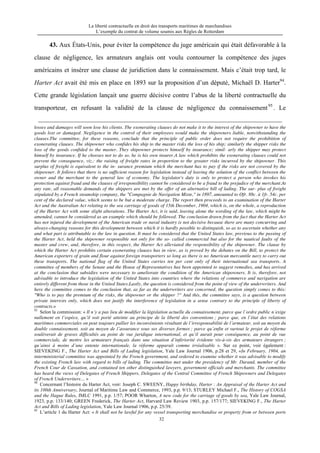 La liberté contractuelle en droit des transports maritimes de marchandises
L’exemple du contrat de volume soumis aux Règles de Rotterdam
32
43. Aux États-Unis, pour éviter la compétence du juge américain qui était défavorable à la
clause de négligence, les armateurs anglais ont voulu contourner la compétence des juges
américains et insérer une clause de juridiction dans le connaissement. Mais c’était trop tard, le
Harter Act avait été mis en place en 1893 sur la proposition d’un député, Michaël D. Harter94
.
Cette grande législation lançait une guerre décisive contre l’abus de la liberté contractuelle du
transporteur, en refusant la validité de la clause de négligence du connaissement95
. Le
losses and damages will soon lose his clients. The exonerating clauses do not make it to the interest of the shipowner to have the
goods lost or damaged. Negligence in the control of their employees would make the shipowners liable, notwithstanding the
clauses.The committee, for these reasons, conclude that the principle of public order does not require the prohibition of
exonerating clauses. The shipowner who confides his ship to the master risks the loss of his ship; similarly the shipper risks the
loss of the goods confided to the master. They shipowner protects himself by insurance; simil- arly the shipper may protect
himself by insurance. If he chooses not to do so, he is his own insurer.A law which prohibits the exonerating clauses could not
prevent the consequence, viz.: the raising of freight rates in proportion to the greater risks incurred by the shipowner. This
surplus of freight is equivalent to the in- surance premium which the merchant has to pay if the risks are not covered by the
shipowner. It follows that there is no sufficient reason for legislation instead of leaving the solution of the conflict between the
owner and the merchant to the general law of economy. The legislator's duty is only to protect a person who invokes his
protection against fraud and the clauses of irresponsibility cannot be considered to be a fraud to the prejudice of the merchant.At
any rate, all reasonable demands of the shippers are met by the offer of an alternative bill of lading. The sur- plus of freight
stipulated by a French steamship company, the "Compagnie de Navigation Mixte," in 1897, amounted to Ofr. 88c. à 1fr. 54c. per
cent of the declared value, which seems to be but a moderate charge. The report then proceeds to an examination of the Harter
Act and the Australian Act relating to the sea carriage of goods of 15th December, 1904, which is, on the whole, a reproduction
of the Harter Act with some slight alterations. The Harter Act, it is said, leaving alone the wording of the law, which might be
amended, cannot be considered as an example which should be followed. The conclusion drawn from the fact that the Harter Act
has not injured the development of the American trade or naval industry is not decisive because there are many concurring and
always-changing reasons for this development between which it is hardly possible to distinguish, so as to ascertain whether any
and what part is attributable to the law in question. It must be considered that the United States law, previous to the passing of
the Harter Act, held the shipowner responsible not only for the so- called commercial but also for the nautical faults of the
master and crew, and, therefore, in this respect, the Harter Act alleviated the responsibility of the shipowner. The clause by
which the Harter Act prohibits certain exonerating clauses has in view, as is proved by the debates on the Bill, to protect the
American exporters of grain and flour against foreign transporters so long as there is no American mercantile navy to carry out
these transports. The national flag of the United States carries ten per cent only of their international sea transports. A
committee of members of the Senate and the House of Representatives has been appointed to suggest remedies, and has arrived
at the conclusion that subsidies were necessary to ameliorate the condition of the American shipowners. It is, therefore, not
advisable to introduce the legislation of the United States into countries where the relations of commerce and navigation are
entirely different from those in the United States.Lastly, the question is considered from the point of view of the underwriters. And
here the committee comes to the conclusion that, as far as the underwriters are concerned, the question simply comes to this:
"Who is to pay the premium of the risks, the shipowner or the shipper ?" And this, the committee says, is a question between
private interests only, which does not justify the interference of legislation in a sense contrary to the principle of liberty of
contracts.»
93
Selon la commission: « Il n’y a pas lieu de modifier la législation actuelle du connaissement, parce que l’ordre public n’exige
nullement en l’espèce, qu’il soit porté atteinte au principe de la liberté des conventions ; parce que, en l’état des relations
maritimes commerciales on peut toujours pallier les inconvénients résultant de l’irresponsabilité de l’armateur, soit au moyen du
double connaissement, soit au moyen de l’assurance sous ses diverses formes ; parce qu’enfin et surtout le projet de réforme
soulèverait de graves difficultés au point de vue juridique international, et qu’il aurait pour conséquence, au point de vue
commerciale, de mettre les armateurs français dans une situation d’infériorité évidente vis-à-vis des armateurs étrangers ;
qu’ainsi à moins d’une entente internationale, la réforme apparaît comme irréalisable ». Sur ce point, voir également :
SIEVEKING F., The Harter Act and Bills of Lading legislation, Yale Law Journal 1906, p.28 et 29, «In February, 1904, an
interministerial committee was appointed by the French government, and ordered to examine whether it was advisable to modify
the existing French law with regard to bills of lading. The committee met under the presidency of Mr. Durand, member of the
French Cour de Cassation, and contained ten other distinguished lawyers, government officials and merchants. The committee
has heard the views of Delegates of French Shippers, Delegates of the Central Committee of French Shipowners and Delegates
of French Underwriters… »
94
Concernant l’histoire du Harter Act, voir: Joseph C. SWEENY, Happy birthday, Harter : An Appraisal of the Harter Act and
its 100th Anniversary, Journal of Maritime Law and Commerce, 1993, p.p. 9/13; STURLEY Michael F., The History of COGSA
and the Hague Rules, JMLC 1991, p.p. 1/57; POOR Wharton, A new code for the carriage of goods by sea, Yale Law Journal,
1923, p.p. 133/140; GREEN Frederick, The Harter Act, Harvard Law Review 1903, p.p. 157/177; SIEVEKING F., The Harter
Act and Bills of Lading legislation, Yale Law Journal 1906, p.p. 25/39.
95
L’article 1 du Harter Act: « It shall not be lawful for any vessel transporting merchandise or property from or between ports
 