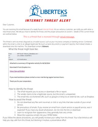 Dear Customer,
You are receiving this email because of a newly found internet threat. As our antivirus customer, we notify you with when a
new threat arises. We tell you how to identify the threat, and the proper precautions to avoid it. Details of the current threat
are outlined below:
This is a threat that is received through email message.
This threat is sent via email, disguised as a trusted source, such as your insurance company or banking service. Contained
within the email is a link to an alleged legitimate file (such as bank documents or payment reports), that instead initiates a
download onto the machine. This download contains Malware.
What the threat might look like:
How to identify the threat:
1. The email requests you to access or download a file or report.
2. The sender claims to be a legitimate source, but the email is unexpected.
3. The email links via shortened URL (such as goog.le or bit.ly) to an external site, such as Dropbox.
How to avoid the threat:
1. Do not download any files sent via email, or click or any links that take outside of your email
service.
2. Be precautious of emails. If you receive an email from a bank service or payroll service, was it
expected? If you have any doubt whatsoever, do not click the link or download.
3. Learn to recognize their appearance, they generally look very similar.
4. Move the suspicious emails into your SPAM folder.
If you follow the above procedures, you will greatly increase your safety from this threat. Your eSet Antivirus will
help you stay safe from this threat, but blocking it involves a preventative effort
 