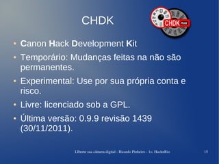 CHDK
●   Canon Hack Development Kit
●   Temporário: Mudanças feitas na não são
    permanentes.
●   Experimental: Use por sua própria conta e
    risco.
●   Livre: licenciado sob a GPL.
●   Última versão: 0.9.9 revisão 1439
    (30/11/2011).

                 LIberte sua câmera digital ­ Ricardo Pinheiro ­ 1o. HacknRio   15
 