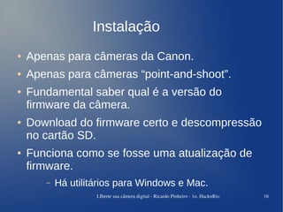 Instalação
●   Apenas para câmeras da Canon.
●   Apenas para câmeras “point-and-shoot”.
●   Fundamental saber qual é a versão do
    firmware da câmera.
●   Download do firmware certo e descompressão
    no cartão SD.
●   Funciona como se fosse uma atualização de
    firmware.
       –   Há utilitários para Windows e Mac.
                    LIberte sua câmera digital ­ Ricardo Pinheiro ­ 1o. HacknRio   16
 
