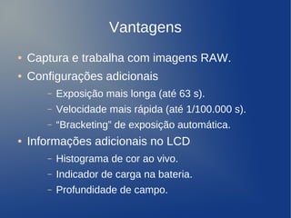 Vantagens
    ●   Captura e trabalha com imagens RAW.
    ●   Configurações adicionais
           –   Exposição mais longa (até 63 s).
           –   Velocidade mais rápida (até 1/100.000 s).
           –   “Bracketing” de exposição automática.
    ●   Informações adicionais no LCD
           –   Histograma de cor ao vivo.
           –   Indicador de carga na bateria.
           –   Profundidade de campo.
                                   
 