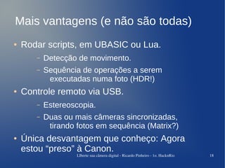 Mais vantagens (e não são todas)
●   Rodar scripts, em UBASIC ou Lua.
       –   Detecção de movimento.
       –   Sequência de operações a serem
            executadas numa foto (HDR!)
●   Controle remoto via USB.
       –   Estereoscopia.
       –   Duas ou mais câmeras sincronizadas,
            tirando fotos em sequência (Matrix?)
●   Única desvantagem que conheço: Agora
    estou “preso” à Canon.
                    LIberte sua câmera digital ­ Ricardo Pinheiro ­ 1o. HacknRio   18
 