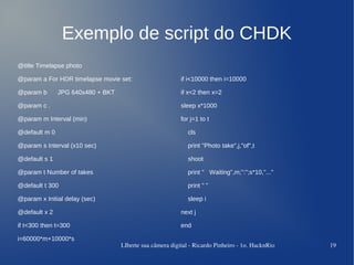 Exemplo de script do CHDK
@title Timelapse photo

@param a For HDR timelapse movie set:                     if i<10000 then i=10000

@param b       JPG 640x480 + BKT                          if x<2 then x=2

@param c .                                                sleep x*1000

@param m Interval (min)                                   for j=1 to t

@default m 0                                                 cls

@param s Interval (x10 sec)                                  print "Photo take",j,"of",t

@default s 1                                                 shoot

@param t Number of takes                                     print " Waiting",m;":";s*10,"..."

@default t 300                                               print " "

@param x Initial delay (sec)                                 sleep i

@default x 2                                              next j

if t<300 then t=300                                       end

i=60000*m+10000*s
                                   LIberte sua câmera digital ­ Ricardo Pinheiro ­ 1o. HacknRio   19
 