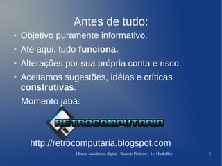 Antes de tudo:
●   Objetivo puramente informativo.
●   Até aqui, tudo funciona.
●   Alterações por sua própria conta e risco.
●   Aceitamos sugestões, idéias e críticas
    construtivas.
    Momento jabá:



      http://retrocomputaria.blogspot.com
                  LIberte sua câmera digital ­ Ricardo Pinheiro ­ 1o. HacknRio   2
 