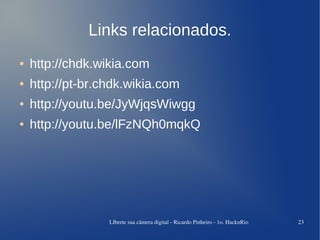 Links relacionados.
●   http://chdk.wikia.com
●   http://pt-br.chdk.wikia.com
●   http://youtu.be/JyWjqsWiwgg
●   http://youtu.be/lFzNQh0mqkQ




                  LIberte sua câmera digital ­ Ricardo Pinheiro ­ 1o. HacknRio   23
 