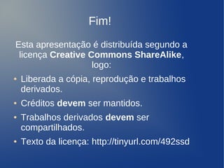 Fim!
    Esta apresentação é distribuída segundo a
     licença Creative Commons ShareAlike,
                       logo:
    ●   Liberada a cópia, reprodução e trabalhos
        derivados.
    ●   Créditos devem ser mantidos.
    ●   Trabalhos derivados devem ser
        compartilhados.
    ●   Texto da licença: http://tinyurl.com/492ssd
                                 
 