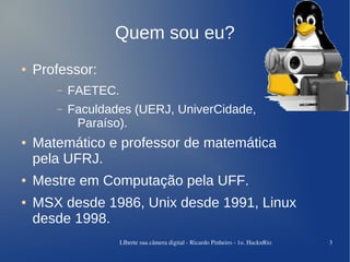 Quem sou eu?
●   Professor:
       –   FAETEC.
       –   Faculdades (UERJ, UniverCidade,
            Paraíso).
●   Matemático e professor de matemática
    pela UFRJ.
●   Mestre em Computação pela UFF.
●   MSX desde 1986, Unix desde 1991, Linux
    desde 1998.
                     LIberte sua câmera digital ­ Ricardo Pinheiro ­ 1o. HacknRio   3
 