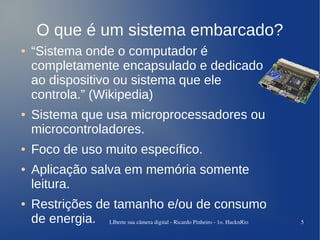 O que é um sistema embarcado?
●   “Sistema onde o computador é
    completamente encapsulado e dedicado
    ao dispositivo ou sistema que ele
    controla.” (Wikipedia)
●   Sistema que usa microprocessadores ou
    microcontroladores.
●   Foco de uso muito específico.
●   Aplicação salva em memória somente
    leitura.
●   Restrições de tamanho e/ou de consumo
    de energia. LIberte sua câmera digital ­ Ricardo Pinheiro ­ 1o. HacknRio   5
 