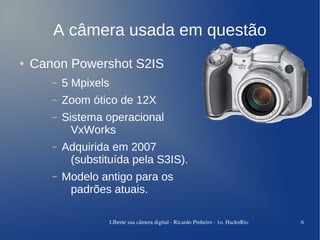 A câmera usada em questão
●   Canon Powershot S2IS
       –   5 Mpixels
       –   Zoom ótico de 12X
       –   Sistema operacional
             VxWorks
       –   Adquirida em 2007
            (substituída pela S3IS).
       –   Modelo antigo para os
            padrões atuais.

                       LIberte sua câmera digital ­ Ricardo Pinheiro ­ 1o. HacknRio   6
 