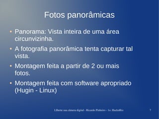 Fotos panorâmicas
●   Panorama: Vista inteira de uma área
    circunvizinha.
●   A fotografia panorâmica tenta capturar tal
    vista.
●   Montagem feita a partir de 2 ou mais
    fotos.
●   Montagem feita com software apropriado
    (Hugin - Linux)

                  LIberte sua câmera digital ­ Ricardo Pinheiro ­ 1o. HacknRio   7
 