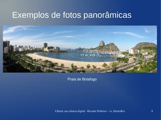 Exemplos de fotos panorâmicas




                    Praia de Botafogo




          LIberte sua câmera digital ­ Ricardo Pinheiro ­ 1o. HacknRio   8
 