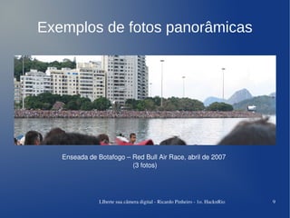Exemplos de fotos panorâmicas




   Enseada de Botafogo – Red Bull Air Race, abril de 2007
                         (3 fotos)




               LIberte sua câmera digital ­ Ricardo Pinheiro ­ 1o. HacknRio   9
 