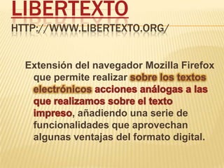 Libertextohttp://www.libertexto.org/ Extensión del navegador MozillaFirefox que permite realizar sobre los textos electrónicosacciones análogas a las que realizamos sobre el texto impreso, añadiendo una serie de funcionalidades que aprovechan algunas ventajas del formato digital. 