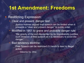 1st Amendment: Freedoms Restricting Expression: Clear and present  danger test:  Justice Holmes argued that speech can be limited when it presents a “clear and present danger” to public order. Modified in 1951 to grave and probable danger rule:  “ the gravity of the evil discounted by its improbability justifies such invasion of free speech as it is necessary to avoid the danger.”  Bad tendency doctrine:  Free Speech can be restricted if it tends to lead to illegal action  Osborne Vs. Ohio 