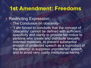 1st Amendment: Freedoms Restricting Expression: The Conclusion on obscenity- “I am forced to conclude that the concept of 'obscenity' cannot be defined with sufficient specificity and clarity to provide fair notice to persons who create and distribute sexually oriented materials, to prevent substantial erosion of protected speech as a byproduct of the attempt to suppress unprotected speech, and to avoid very costly institutional harms."  
