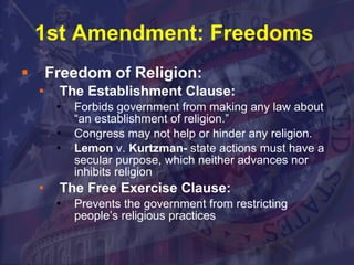 1st Amendment: Freedoms  Freedom of Religion: The Establishment Clause: Forbids government from making any law about “an establishment of religion.” Congress may not help or hinder any religion. Lemon  v.  Kurtzman-  state actions must have a secular purpose, which neither advances nor inhibits religion The Free Exercise Clause: Prevents the government from restricting people’s religious practices 