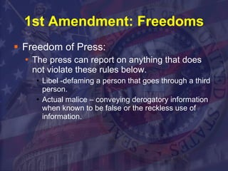 1st Amendment: Freedoms Freedom of Press: The press can report on anything that does not violate these rules below. Libel -defaming a person that goes through a third person.  Actual malice – conveying derogatory information when known to be false or the reckless use of information. 