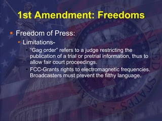 1st Amendment: Freedoms Freedom of Press: Limitations-  “Gag order” refers to a judge restricting the publication of a trial or pretrial information, thus to allow fair court proceedings. FCC-Grants rights to electromagnetic frequencies.  Broadcasters must prevent the filthy language.  