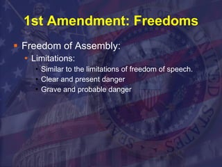 1st Amendment: Freedoms Freedom of Assembly: Limitations: Similar to the limitations of freedom of speech. Clear and present danger Grave and probable danger 