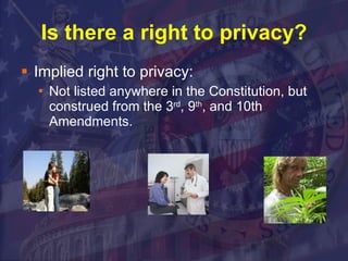 Is there a right to privacy? Implied right to privacy: Not listed anywhere in the Constitution, but construed from the 3 rd , 9 th , and 10th Amendments.  