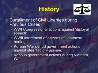 History Curtailment of Civil Liberties during Previous Crises WWI Congressional actions against ‘disloyal speech’ WWII internment of citizens of Japanese heritage Korean War period government actions against steel factory uprising Various government actions during Vietnam War 