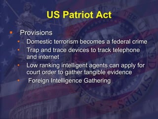 US Patriot Act Provisions Domestic terrorism becomes a federal crime  Trap and trace devices to track telephone and internet  Low ranking intelligent agents can apply for court order to gather tangible evidence Foreign Intelligence Gathering  