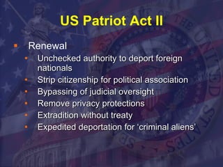 US Patriot Act II Renewal Unchecked authority to deport foreign nationals Strip citizenship for political association Bypassing of judicial oversight Remove privacy protections Extradition without treaty Expedited deportation for ‘criminal aliens’ 