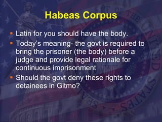 Habeas Corpus Latin for you should have the body. Today’s meaning- the govt is required to  bring the prisoner (the body) before a judge and provide legal rationale for continuous imprisonment Should the govt deny these rights to detainees in Gitmo? 