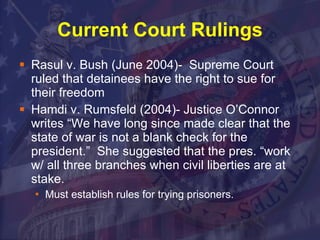 Current Court Rulings Rasul v. Bush (June 2004)-  Supreme Court ruled that detainees have the right to sue for their freedom Hamdi v. Rumsfeld (2004)- Justice O’Connor writes “We have long since made clear that the state of war is not a blank check for the president.”  She suggested that the pres. “work w/ all three branches when civil liberties are at stake.  Must establish rules for trying prisoners.  