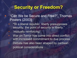 Security or Freedom? “ Can We be Secure and Free?”, Thomas Powers (2003 )   “ In a liberal republic, liberty presupposes security; the point of security is liberty.”  ‘ mutually reinforcing’ War on Terror has come into direct conflict with increased commitment to due process Debate has also been shaped by partisan political considerations   