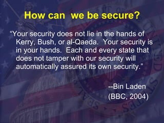 How can  we be secure? “Your security does not lie in the hands of Kerry, Bush, or al-Qaeda.  Your security is in your hands.  Each and every state that does not tamper with our security will automatically assured its own security.” --Bin Laden (BBC, 2004) 