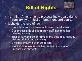 Bill of Rights 4th – 8th Amendments protects individuals rights in from law tyrannical enforcement and courts Upholds the rule of law. Protection from unreasonable search and seizure.  Due process, double jeopardy, self-incrimination, private property.  Trial by jury and other rights of the accused. (speedy trial and right to an attorney)  Civil trial by jury if over 20 dollars.  Prohibition of excessive bail, as well as cruel or unusual punishment. 