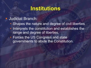 Institutions Judicial Branch: Shapes the nature and degree of civil liberties  Interprets the constitution and establishes the range and degree of liberties. Forces the US Congress and state governments to abide the Constitution. 