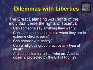 Dilemmas with Liberties The Great Balancing Act (rights of the individual verse the rights of society): Can someone say anything they want? Can someone choose to die when they are in extreme chronic pain?  Can homosexual marry? Can a religious group practice any type of ritual? Are suspected terrorists, who are American citizens, protected by the Bill of Rights? 