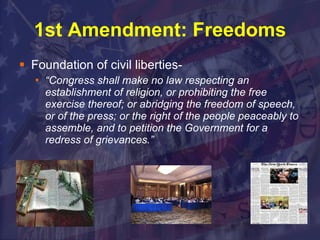 1st Amendment: Freedoms Foundation of civil liberties- “ Congress shall make no law respecting an establishment of religion, or prohibiting the free exercise thereof; or abridging the freedom of speech, or of the press; or the right of the people peaceably to assemble, and to petition the Government for a redress of grievances.”   