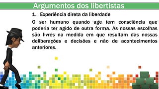 Argumentos dos libertistas
1. Experiência direta da liberdade
O ser humano quando age tem consciência que
poderia ter agido de outra forma. As nossas escolhas
são livres na medida em que resultam das nossas
deliberações e decisões e não de acontecimentos
anteriores.
 
