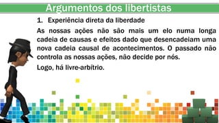 Argumentos dos libertistas
1. Experiência direta da liberdade
As nossas ações não são mais um elo numa longa
cadeia de causas e efeitos dado que desencadeiam uma
nova cadeia causal de acontecimentos. O passado não
controla as nossas ações, não decide por nós.
Logo, há livre-arbítrio.
 