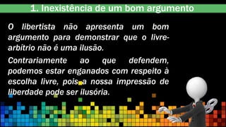 1. Inexistência de um bom argumento
O libertista não apresenta um bom
argumento para demonstrar que o livre-
arbítrio não é uma ilusão.
Contrariamente ao que defendem,
podemos estar enganados com respeito à
escolha livre, pois a nossa impressão de
liberdade pode ser ilusória.
 