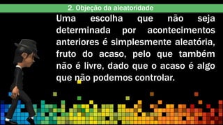 Uma escolha que não seja
determinada por acontecimentos
anteriores é simplesmente aleatória,
fruto do acaso, pelo que também
não é livre, dado que o acaso é algo
que não podemos controlar.
2. Objeção da aleatoridade
 