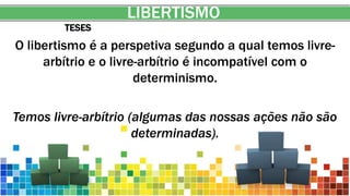 LIBERTISMO
TESES
O libertismo é a perspetiva segundo a qual temos livre-
arbítrio e o livre-arbítrio é incompatível com o
determinismo.
Temos livre-arbítrio (algumas das nossas ações não são
determinadas).
 