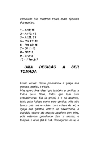 versículos que mostram Paulo como apóstolo
dos gentios.
1 – At 9: 15
2 – At 13: 46
3 – At 22: 21
5 – Rm 11: 13
6 – Rm 15: 16
7 – Gl 1: 16
8 – Gl 2: 2
9 – Ef 3: 8
10 – 1 Tm 2: 7
UMA DECISÃO A SER
TOMADA
Então vimos: Cristo prenunciou a graça aos
gentios, confiou a Paulo.
Mas quero lhes dizer que também a confiou, a
todos seus filhos, todos que tem este
entendimento. Ela (a graça) é a sã doutrina,
tanto para judeus como para gentios. Nós não
temos que nos envolver, com coisas da lei, a
igreja dos gálatas, estava se envolvendo, o
apóstolo estava até mesmo perplexo com eles,
pois estavam guardando dias, e meses, e
tempos, e anos (Gl 4: 10). Começaram na fé, e
 