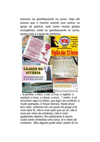 estavam se aperfeiçoando na carne. Hoje até
parece que o mesmo espírito que estava na
igreja da galácia, está sobre muitas igrejas
evangélicas, estão se aperfeiçoando na carne,
quase tudo é à base de símbolos
, “a pomba, o óleo, o sal, a cruz, o cajado, o
castiçal, a rosa, a chave, a arca...”, enfim, é só
encontrar algo na bíblia, que logo vira símbolo, é
muita apelação, é forçar demais. Nada disso
tem valor, estamos em um pacto de graça e fé,
viver pela fé, não é viver pelo que se vê, não é
viver por meio de símbolos, não é viver
apalpando objetos. No catolicismo é assim.
Cada santo simboliza uma coisa, lá é cheio de
símbolos. Mas alguém pode dizer: pastor lá no
 